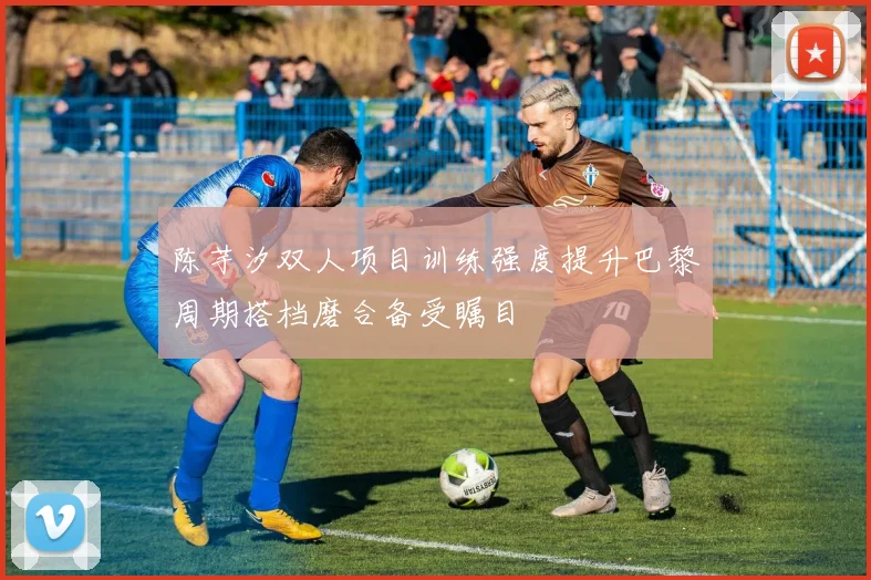陈芋汐双人项目训练强度提升巴黎周期搭档磨合备受瞩目